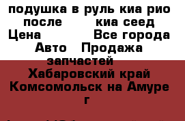 подушка в руль киа рио 3 после 2015. киа сеед › Цена ­ 8 000 - Все города Авто » Продажа запчастей   . Хабаровский край,Комсомольск-на-Амуре г.